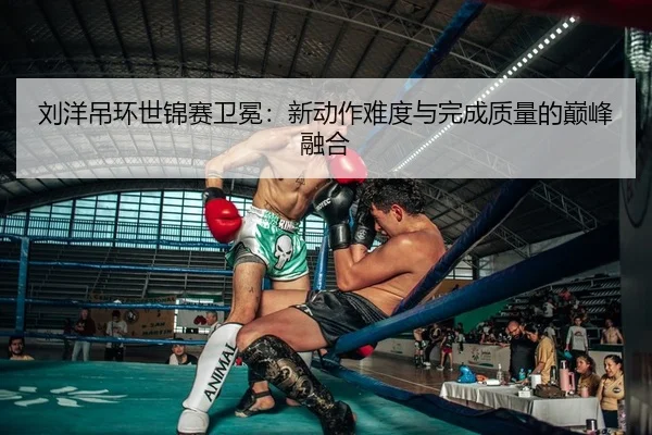 刘洋吊环世锦赛卫冕：新动作难度与完成质量的巅峰融合